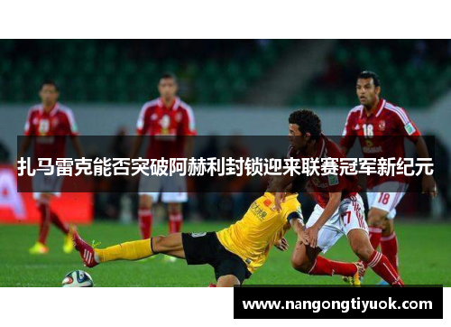扎马雷克能否突破阿赫利封锁迎来联赛冠军新纪元