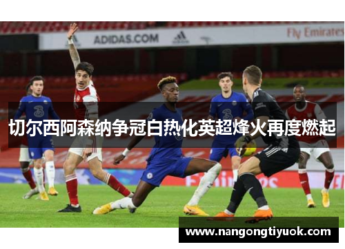 切尔西阿森纳争冠白热化英超烽火再度燃起